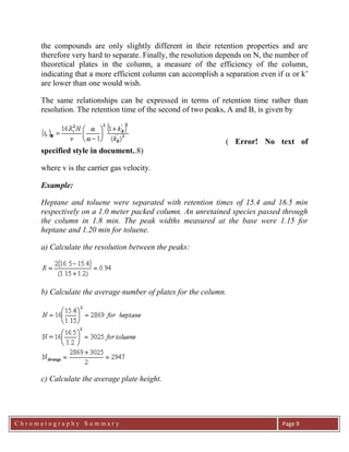C h r o m a t o g r a p h y S u m m a r y
Ch
Page 9
the compounds are only slightly different in their retention properties and are
therefore very hard to separate. Finally, the resolution depends on N, the number of
theoretical plates in the column, a measure of the efficiency of the column,
indicating that a more efficient column can accomplish a separation even if  or k‟
are lower than one would wish.
The same relationships can be expressed in terms of retention time rather than
resolution. The retention time of the second of two peaks, A and B, is given by
( Error! No text of
specified style in document..8)
where v is the carrier gas velocity.
Example:
Heptane and toluene were separated with retention times of 15.4 and 16.5 min
respectively on a 1.0 meter packed column. An unretained species passed through
the column in 1.8 min. The peak widths measured at the base were 1.15 for
heptane and 1.20 min for toluene.
a) Calculate the resolution between the peaks:
b) Calculate the average number of plates for the column.
c) Calculate the average plate height.
 
