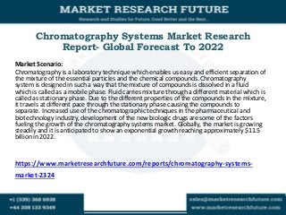 Chromatography Systems Market Research
Report- Global Forecast To 2022
Market Scenario:
Chromatography is a laboratory technique which enables us easy and efficient separation of
the mixture of the essential particles and the chemical compounds. Chromatography
system is designed in such a way that the mixture of compounds is dissolved in a fluid
which is called as a mobile phase. Fluid carries mixture through a different material which is
called as stationary phase. Due to the different properties of the compounds in the mixture,
it travels at different pace through the stationary phase causing the compounds to
separate. Increased use of the chromatographic techniques in the pharmaceutical and
biotechnology industry, development of the new biologic drugs are some of the factors
fueling the growth of the chromatography systems market. Globally, the market is growing
steadily and it is anticipated to show an exponential growth reaching approximately $11.5
billion in 2022.
https://www.marketresearchfuture.com/reports/chromatography-systems-
market-2324
 