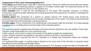 Components of Thin Layer Chromatography (TLC)
1.TLC plates, preferably ready made with a stationary phase: These are stable and chemically inert plates,
where a thin layer of stationary phase is applied on its whole surface layer. The stationary phase on the
plates is of uniform thickness and is in a fine particle size.
2.TLC chamber- This is used for the development of TLC plate. The chamber maintains a uniform
environment inside for proper development of spots & prevents the evaporation of solvents, and keeps the
process dust free.
3.Mobile phase- This comprises of a solvent or solvent mixture The mobile phase used should be
particulate-free and of the highest purity for proper development of TLC spots. The solvents recommended
are chemically inert with the sample, a stationary phase.
4.A filter paper- This is moistened in the mobile phase, to be placed inside the chamber. This helps develop
a uniform rise in a mobile phase over the length of the stationary phase.
The stationary phase is applied onto the plate uniformly and then allowed to dry and stabilize. These days,
however, ready-made plates are more commonly used.
1.With a pencil, a thin mark is made at the bottom of the plate to apply the sample spots.
2.Then, samples solutions are applied on the spots marked on the line in equal distances.
3.The mobile phase is poured into the TLC chamber to a leveled few centimeters above the chamber
bottom.
4.A moistened filter paper in mobile phase is placed on the inner wall of the chamber to maintain equal
humidity (and also thereby avoids edge effect).
5.Now, the plate prepared with sample spotting is placed in TLC chamber so that the side of the plate with
the sample line is facing the mobile phase. Then the chamber is closed with a lid.
Procedure:
 