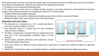6.The plate is then immersed, such that the sample spots are well above the level of mobile phase (but not immersed in
the solvent) for development. Sufficient time is given for the development of spots.
7. The plates are then removed and allowed to dry.
8. The sample spots are then seen in a suitable UV light chamber, or any other methods as recommended for the given
sample. Some common techniques for visualizing the results of a TLC plate include
• UV light, KMnO4 stain (organic molecules)
• Iodine Staining: is very useful in detecting carbohydrates since it turns black on contact with Iodine
• Ninhydrin Reagent: often used to detect amino acids and proteins
Retention Factor (Rf ) Value
 The behaviour of a compound on a TLC is usually described in
terms of its relative mobility or Rf value.
 Rf or Retention factor is a unique value for each compound
under the same conditions.
 The Rf for a compound is a constant from one experiment to the
next only if the chromatography conditions below are also
constant:
 solvent system, adsorbent, thickness of the adsorbent, amount
of material spotted, temperature
 Since these factors are difficult to keep constant from experiment to experiment, relative Rf values are generally
considered.
 Relative Rf” means that the values are reported relative to a standard, calculated using the following equation:
 