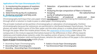 1. In monitoring the progress of reactions
2. Identify compounds present in a given
mixture
3. Determine the purity of a substance.
4. Analyzing ceramides and fatty acids
Applications of Thin Layer Chromatography (TLC)
 Detection of pesticides or insecticides in food and
water
 Analyzing the dye composition of fibers in forensics
 Assaying the radiochemical
purity of radiopharmaceuticals
 Identification of medicinal plants and their
constituents
Chromatography technique that uses paper sheets or strips as the adsorbent being the stationary phase
through which a solution is made to pass is called paper chromatography.
Paper Chromatography
The principle involved can be partition chromatography or adsorption chromatography. Partition
chromatography because the substances are partitioned or distributed between liquid phases. The two
phases are water held in pores of the filter paper and the other phase is a mobile phase which passes
through the paper. When the mobile phase moves, the separation of the mixture takes place. The
compounds in the mixture separate themselves based on the differences in their affinity towards
stationary and mobile phase solvents under the capillary action of pores in the paper. Adsorption
chromatography between solid and liquid phases, wherein the solid surface of the paper is the stationary
phase and the liquid phase is the mobile phase.
Types of paper chromatography:
 Ascending Paper Chromatography
 Descending Paper Chromatography
 Ascending – Descending Paper Chromatography
 Radial or Circular Paper Chromatography
 Two Dimensional Paper Chromatography
 