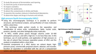 High-pressure liquid chromatography (HPLC)
 Using this chromatography technique it is possible to perform
structural, and functional analysis, and purification of many molecules
within a short time.
 This technique yields perfect results in the separation, and
identification of amino acids, carbohydrates, lipids, nucleic acids,
proteins, steroids, and other biologically active molecules.
 In HPLC, mobile phase passes through columns under 10–400
atmospheric pressure, and with a high (0.1–5 cm//sec) flow rate. In this
technique, use of small particles, and application of high pressure on
the rate of solvent flow increases separation power, of HPLC and the
analysis is completed within a short time.
 Essential components of a HPLC device are solvent depot, high-
pressure pump, commercially prepared column, detector, and recorder.
Duration of separation is controlled with the aid of a computerized
system, and material is accrued.
 To study the process of fermentation and ripening.
 To check the purity of pharmaceuticals.
 To inspect cosmetics.
 To detect the adulterants.
 To detect the contaminants in drinks and foods.
 To examine the reaction mixtures in biochemical laboratories.
 To determine dopes and drugs in humans and animals.
 
