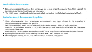 Application areas of chromatography in medicine
 Affinity chromatography's (i.e.. ion-exchange chromatography) are more effective in the separation of
macromolecules as nucleic acids, and proteins.
 Paper chromatography is used in the separation of proteins, and in studies related to protein synthesis;
 Gas-liquid chromatography is utilized in the separation of alcohol, ester, lipid, and amino groups, and observation
of enzymatic interactions.
 Molecular-sieve chromatography is employed especially for the determination of molecular weights of proteins.
 Agarose-gel chromatography is used for the purification of RNA, DNA particles, and viruses.
 Chromatographic technique is also used in the separation of vitamins, and proteins.
Pseudo affinity chromatography
 Some compounds as anthraquinone dyes, and azodyes can be used as ligands because of their affinity especially for
dehydrogenases, kinases, transferases, and reductases.
 The mostly known type of this kind of chromatography is immobilized metal affinity chromatography (IMAC).
 