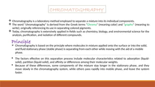  Chromatography is a laboratory method employed to separate a mixture into its individual components.
 The word "chromatography" is derived from the Greek terms "Chroma" (meaning color) and "grapho" (meaning to
write), originally referencing its use in separating colored pigments.
 Today, chromatography is extensively applied in fields such as chemistry, biology, and environmental science for the
analysis, purification, and isolation of different compounds.
CHROMATOGHRAPHY
 Chromatography is based on the principle where molecules in mixture applied onto the surface or into the solid,
and fluid stationary phase (stable phase) is separating from each other while moving with the aid of a mobile
phase.
Principle
 The factors effective on this separation process include molecular characteristics related to adsorption (liquid-
solid), partition (liquid-solid), and affinity or differences among their molecular weights.
 Because of these differences, some components of the mixture stay longer in the stationary phase, and they
move slowly in the chromatography system, while others pass rapidly into mobile phase, and leave the system
faster.
 