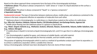 Based on the above approach three components form the basis of the chromatography technique.
• Stationary phase: This phase is always composed of a “solid” phase or “a layer of a liquid adsorbed on the surface a
solid support”.
• Mobile phase: This phase is always composed of “liquid” or a “gaseous component.”
• Separated molecules
Fundamental concept: The type of interaction between stationary phase, mobile phase, and substances contained in the
mixture is the basic component effective on separation of molecules from each other.
 Stationary phase in chromatography, is a solid phase or a liquid phase coated on the surface of a solid phase.
E.g.: Silica Gel, Alumina, Cellulose, Polymer Resins, C18 (Octadecylsilane), Ion-Exchange Resins, Agarose Gel
 Mobile phase flowing over the stationary phase is a gaseous or liquid phase.
E.g.: Water, Organic Solvents (e.g., Methanol, Acetone, Ethanol), Hexane, Acetonitrile, Toluene, Buffer Solutions, Gas
(e.g., Helium, Nitrogen)
 If mobile phase is liquid it is termed as liquid chromatography (LC), and if it is gas then it is called gas chromatography
(GC).
 Gas chromatography is applied for gases, and mixtures of volatile liquids, and solid material.
 Liquid chromatography is used especially for thermal unstable, and non-volatile samples.
The purpose of applying chromatography which is used as a method of quantitative analysis apart from its separation, is
to achieve a satisfactory separation within a suitable time interval.
Various chromatography methods have been developed to that end, Some of them include
 