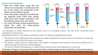 Column chromatography
• When the mobile phase, along with the
mixture to be separated, is introduced at the
top of the column, the components of the
mixture move at different speeds.
• Those with weaker adsorption and affinity for
the stationary phase travel more quickly,
while those with stronger interactions with
the stationary phase move more slowly.
• As a result, the faster-moving components are
eluted first, while the slower-moving
components are eluted later.
The adsorption of solute molecules to the column occurs in a reversible manner. The rate of the movement of the
components is expressed as:
(Retardation factor) Rf = the distance travelled by solute/ the distance travelled by the solvent
• The fraction of the mobile phase that transports the sample components is known as eluent. The mixture of solute and
solvent that exits the column is known as an eluate.
• The eluate is made up of the mobile phase and analytes. A substance that separates and moves constituents of a
mixture through the column of a chromatograph.
• The eluent in liquid chromatography is a liquid solvent whereas in gas chromatography is a carrier gas.
Purification of Organic Compounds, Pharmaceutical Industry, Biotechnology (Protein Purification), Environmental Science
(Pollutant Separation), Food Industry (Essential Oils, Flavour Compounds), Forensic Science (Drug Testing, Toxicology),
Petrochemical Industry (Hydrocarbon Separation)
 