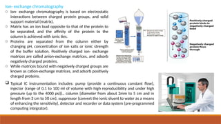 Ion- exchange chromatography
o Ion- exchange chromatography is based on electrostatic
interactions between charged protein groups, and solid
support material (matrix).
o Matrix has an ion load opposite to that of the protein to
be separated, and the affinity of the protein to the
column is achieved with ionic ties.
o Proteins are separated from the column either by
changing pH, concentration of ion salts or ionic strength
of the buffer solution. Positively charged ion- exchange
matrices are called anion-exchange matrices, and adsorb
negatively charged proteins.
o While matrices bound with negatively charged groups are
known as cation-exchange matrices, and adsorb positively
charged proteins.
 Typical IC instrumentation includes: pump (provide a continuous constant flow),
injector (range of 0.1 to 100 ml of volume with high reproducibility and under high
pressure (up to the 4000 psi))., column (diameter from about 2mm to 5 cm and in
length from 3 cm to 50 cm), suppressor (convert the ionic eluent to water as a means
of enhancing the sensitivity), detector and recorder or data system (pre-programmed
computing integrator).
 