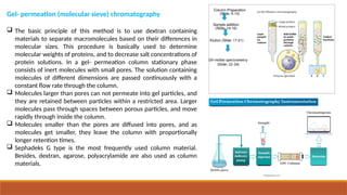 Gel- permeation (molecular sieve) chromatography
 The basic principle of this method is to use dextran containing
materials to separate macromolecules based on their differences in
molecular sizes. This procedure is basically used to determine
molecular weights of proteins, and to decrease salt concentrations of
protein solutions. In a gel- permeation column stationary phase
consists of inert molecules with small pores. The solution containing
molecules of different dimensions are passed continuously with a
constant flow rate through the column.
 Molecules larger than pores can not permeate into gel particles, and
they are retained between particles within a restricted area. Larger
molecules pass through spaces between porous particles, and move
rapidly through inside the column.
 Molecules smaller than the pores are diffused into pores, and as
molecules get smaller, they leave the column with proportionally
longer retention times.
 Sephadeks G type is the most frequently used column material.
Besides, dextran, agarose, polyacrylamide are also used as column
materials.
 