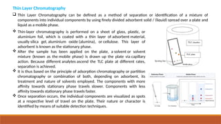  Thin Layer Chromatography can be defined as a method of separation or identification of a mixture of
components into individual components by using finely divided adsorbent solid / (liquid) spread over a plate and
liquid as a mobile phase.
 Thin-layer chromatography is performed on a sheet of glass, plastic, or
aluminium foil, which is coated with a thin layer of adsorbent material,
usually silica gel, aluminium oxide (alumina), or cellulose. This layer of
adsorbent is known as the stationary phase.
 After the sample has been applied on the plate, a solvent or solvent
mixture (known as the mobile phase) is drawn up the plate via capillary
action. Because different analytes ascend the TLC plate at different rates,
separation is achieved.
 It is thus based on the principle of adsorption chromatography or partition
chromatography or combination of both, depending on adsorbent, its
treatment and nature of solvents employed. The components with more
affinity towards stationary phase travels slower. Components with less
affinity towards stationary phase travels faster.
 Once separation occurs, the individual components are visualized as spots
at a respective level of travel on the plate. Their nature or character is
identified by means of suitable detection techniques.
Thin Layer Chromatography
 