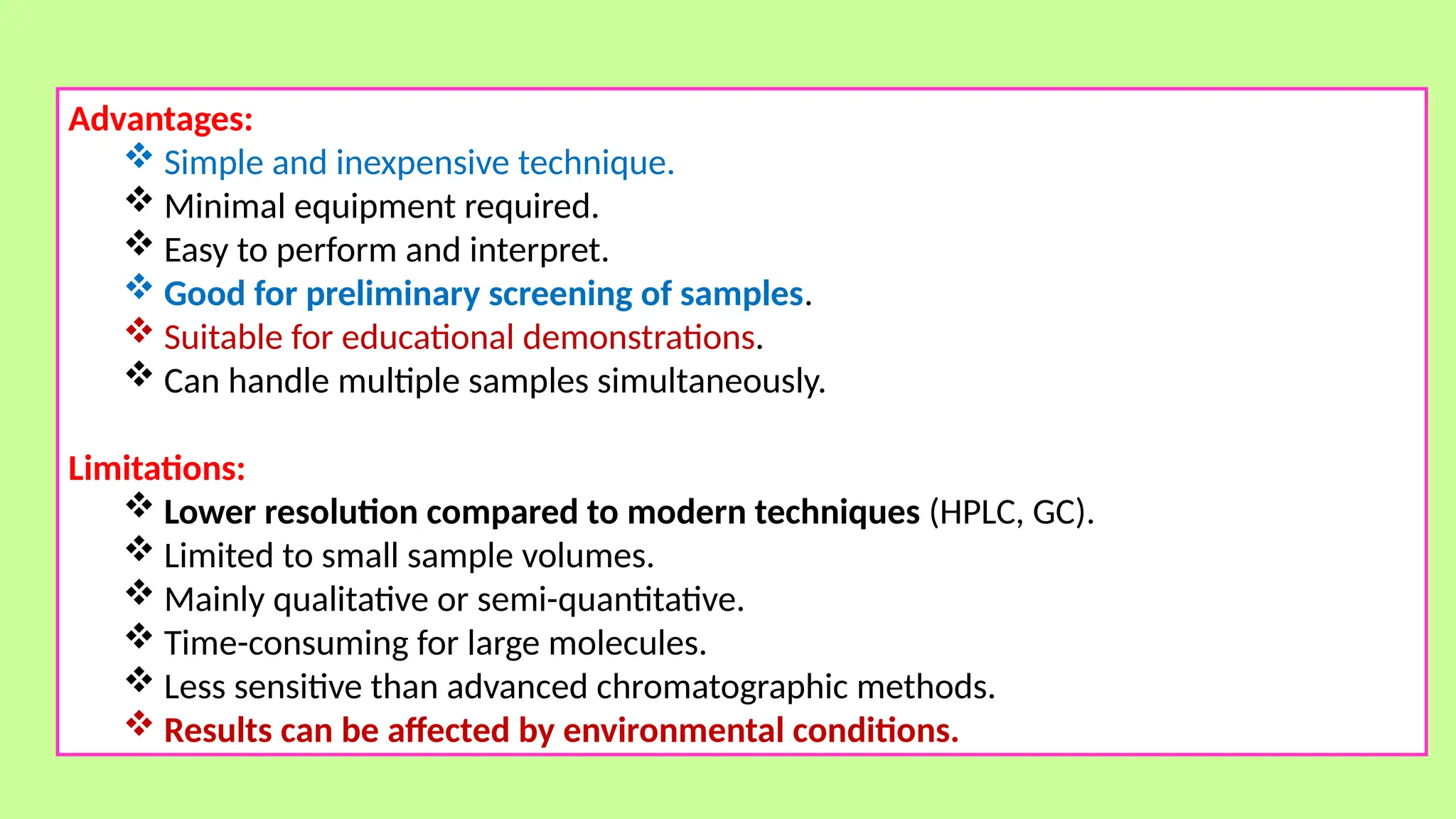 Advantages:
 Simple and inexpensive technique.
 Minimal equipment required.
 Easy to perform and interpret.
 Good for preliminary screening of samples.
 Suitable for educational demonstrations.
 Can handle multiple samples simultaneously.
Limitations:
 Lower resolution compared to modern techniques (HPLC, GC).
 Limited to small sample volumes.
 Mainly qualitative or semi-quantitative.
 Time-consuming for large molecules.
 Less sensitive than advanced chromatographic methods.
 Results can be affected by environmental conditions.
 