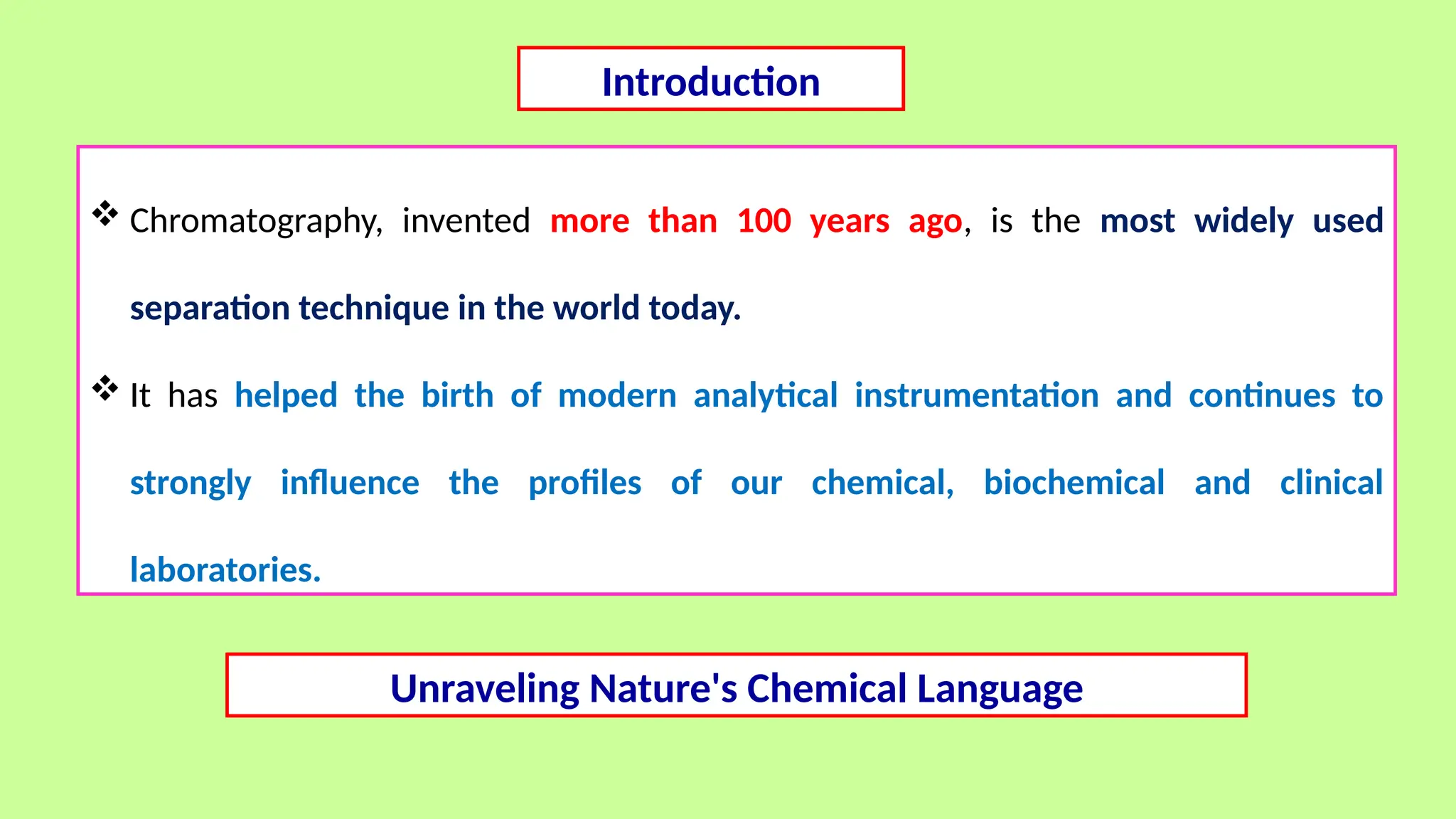 Introduction
 Chromatography, invented more than 100 years ago, is the most widely used
separation technique in the world today.
 It has helped the birth of modern analytical instrumentation and continues to
strongly influence the profiles of our chemical, biochemical and clinical
laboratories.
Unraveling Nature's Chemical Language
 