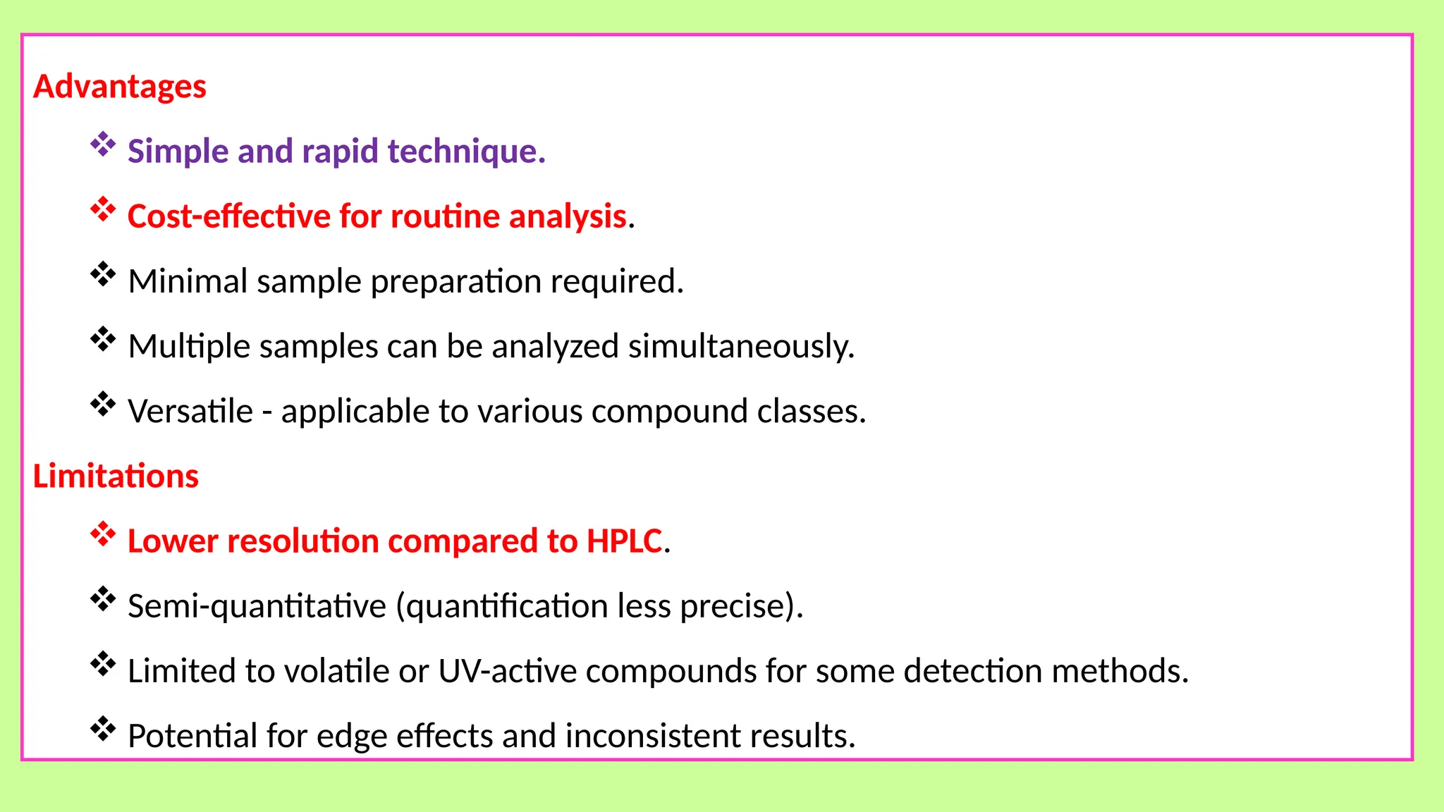 Advantages
 Simple and rapid technique.
 Cost-effective for routine analysis.
 Minimal sample preparation required.
 Multiple samples can be analyzed simultaneously.
 Versatile - applicable to various compound classes.
Limitations
 Lower resolution compared to HPLC.
 Semi-quantitative (quantification less precise).
 Limited to volatile or UV-active compounds for some detection methods.
 Potential for edge effects and inconsistent results.
 