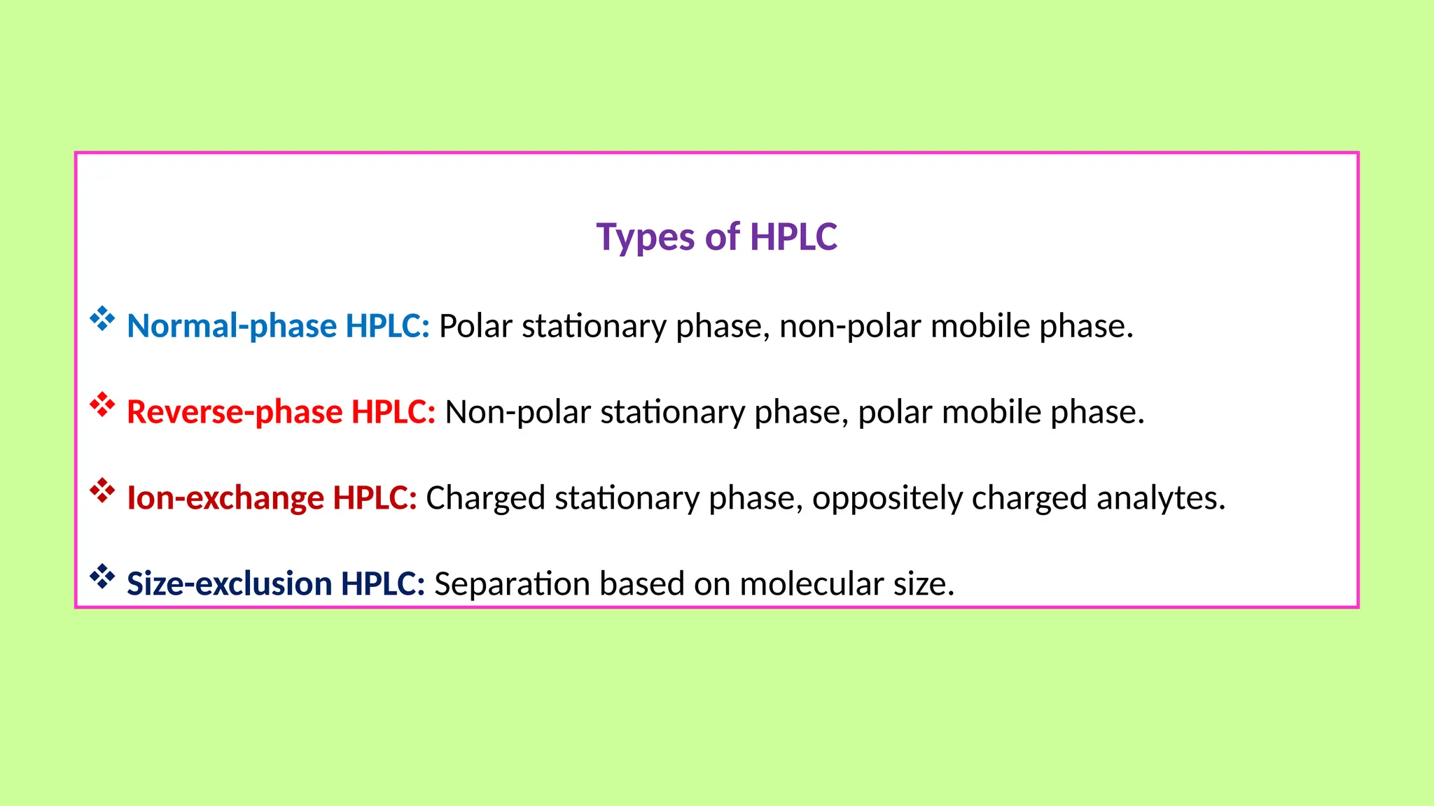 Types of HPLC
 Normal-phase HPLC: Polar stationary phase, non-polar mobile phase.
 Reverse-phase HPLC: Non-polar stationary phase, polar mobile phase.
 Ion-exchange HPLC: Charged stationary phase, oppositely charged analytes.
 Size-exclusion HPLC: Separation based on molecular size.
 