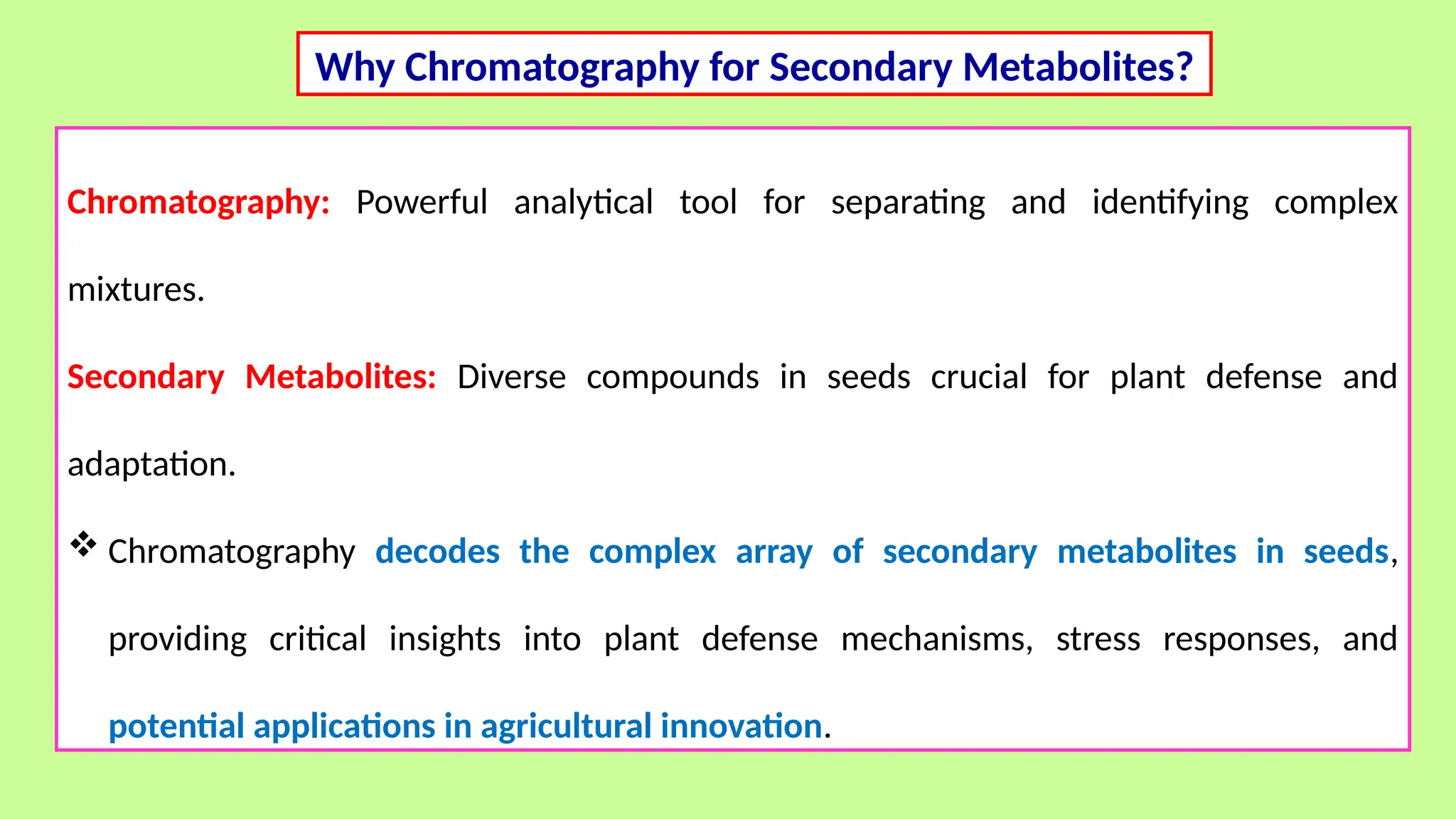 Why Chromatography for Secondary Metabolites?
Chromatography: Powerful analytical tool for separating and identifying complex
mixtures.
Secondary Metabolites: Diverse compounds in seeds crucial for plant defense and
adaptation.
 Chromatography decodes the complex array of secondary metabolites in seeds,
providing critical insights into plant defense mechanisms, stress responses, and
potential applications in agricultural innovation.
 
