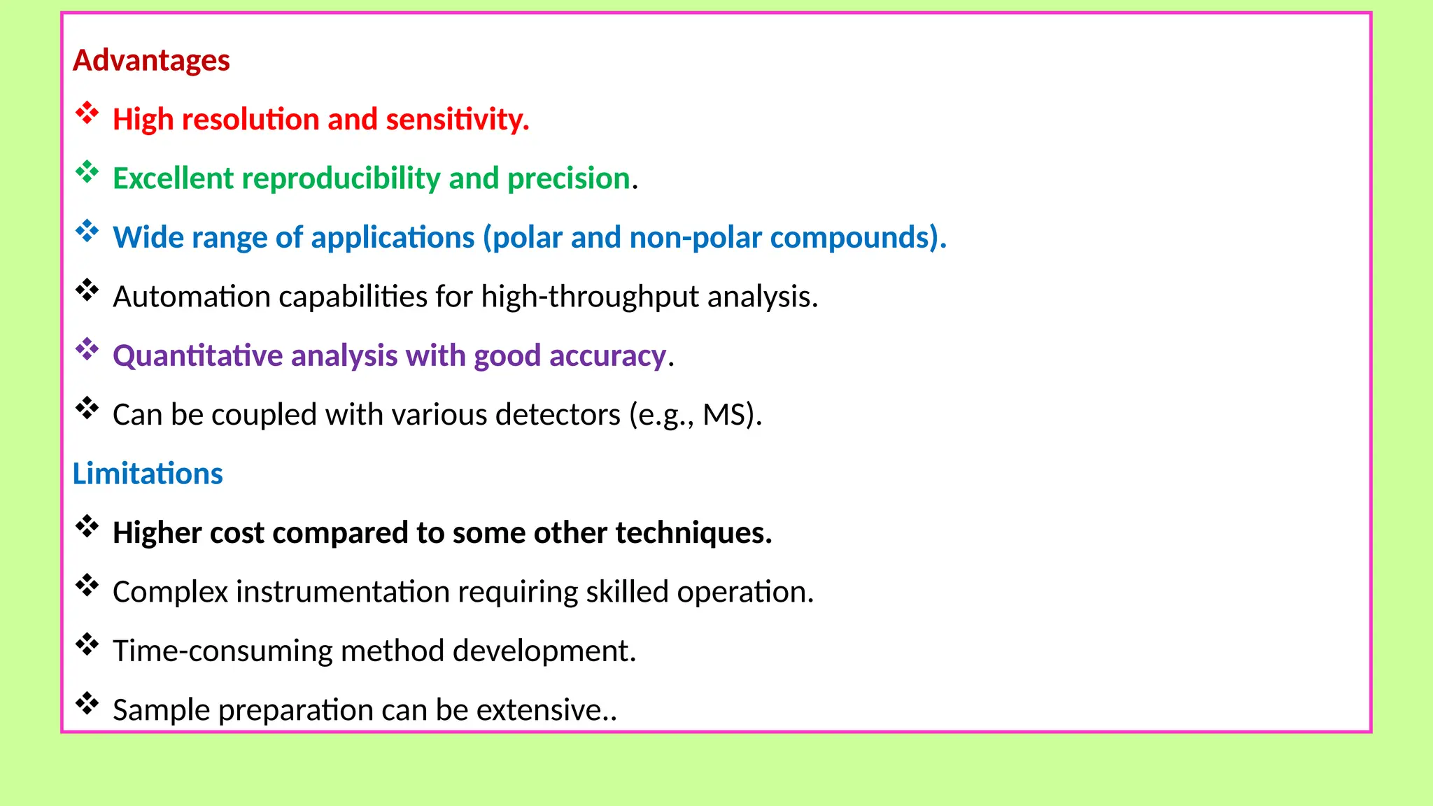 Advantages
 High resolution and sensitivity.
 Excellent reproducibility and precision.
 Wide range of applications (polar and non-polar compounds).
 Automation capabilities for high-throughput analysis.
 Quantitative analysis with good accuracy.
 Can be coupled with various detectors (e.g., MS).
Limitations
 Higher cost compared to some other techniques.
 Complex instrumentation requiring skilled operation.
 Time-consuming method development.
 Sample preparation can be extensive..
 