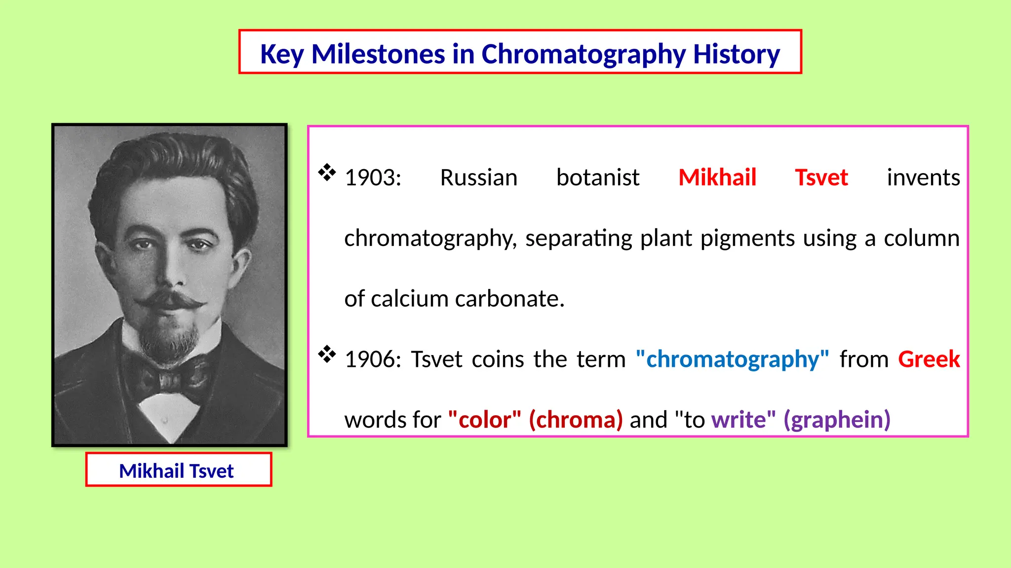 Key Milestones in Chromatography History
 1903: Russian botanist Mikhail Tsvet invents
chromatography, separating plant pigments using a column
of calcium carbonate.
 1906: Tsvet coins the term "chromatography" from Greek
words for "color" (chroma) and "to write" (graphein)
Mikhail Tsvet
 