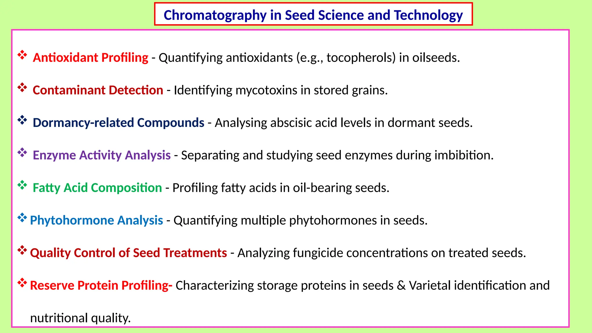  Antioxidant Profiling - Quantifying antioxidants (e.g., tocopherols) in oilseeds.
 Contaminant Detection - Identifying mycotoxins in stored grains.
 Dormancy-related Compounds - Analysing abscisic acid levels in dormant seeds.
 Enzyme Activity Analysis - Separating and studying seed enzymes during imbibition.
 Fatty Acid Composition - Profiling fatty acids in oil-bearing seeds.
Phytohormone Analysis - Quantifying multiple phytohormones in seeds.
Quality Control of Seed Treatments - Analyzing fungicide concentrations on treated seeds.
Reserve Protein Profiling- Characterizing storage proteins in seeds & Varietal identification and
nutritional quality.
Chromatography in Seed Science and Technology
 