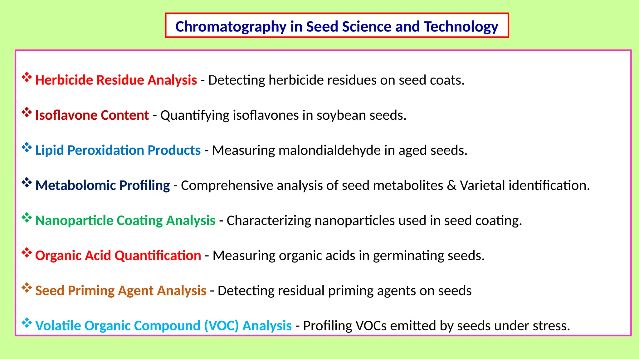 Herbicide Residue Analysis - Detecting herbicide residues on seed coats.
Isoflavone Content - Quantifying isoflavones in soybean seeds.
Lipid Peroxidation Products - Measuring malondialdehyde in aged seeds.
Metabolomic Profiling - Comprehensive analysis of seed metabolites & Varietal identification.
Nanoparticle Coating Analysis - Characterizing nanoparticles used in seed coating.
Organic Acid Quantification - Measuring organic acids in germinating seeds.
Seed Priming Agent Analysis - Detecting residual priming agents on seeds
Volatile Organic Compound (VOC) Analysis - Profiling VOCs emitted by seeds under stress.
Chromatography in Seed Science and Technology
 
