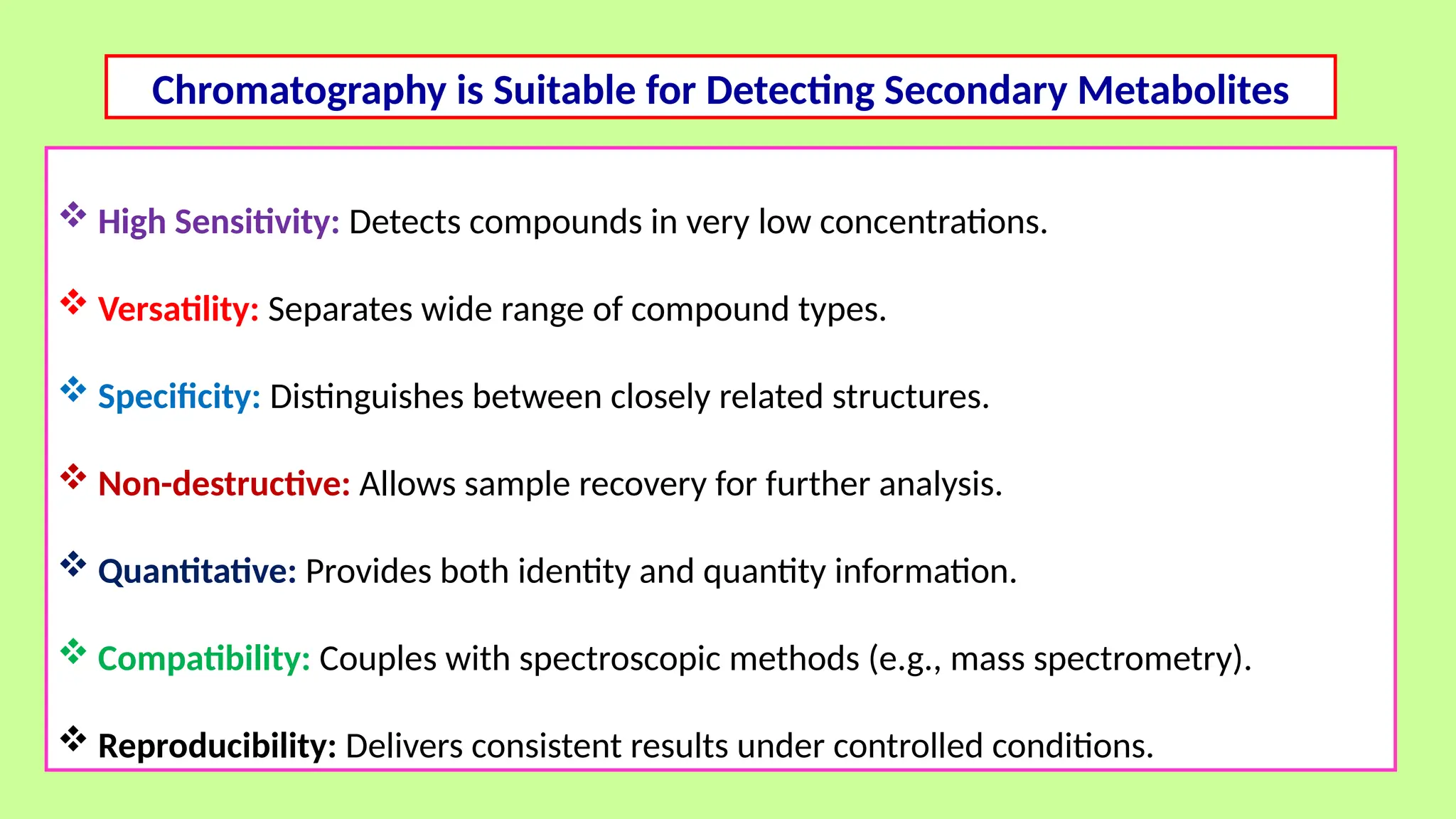  High Sensitivity: Detects compounds in very low concentrations.
 Versatility: Separates wide range of compound types.
 Specificity: Distinguishes between closely related structures.
 Non-destructive: Allows sample recovery for further analysis.
 Quantitative: Provides both identity and quantity information.
 Compatibility: Couples with spectroscopic methods (e.g., mass spectrometry).
 Reproducibility: Delivers consistent results under controlled conditions.
Chromatography is Suitable for Detecting Secondary Metabolites
 