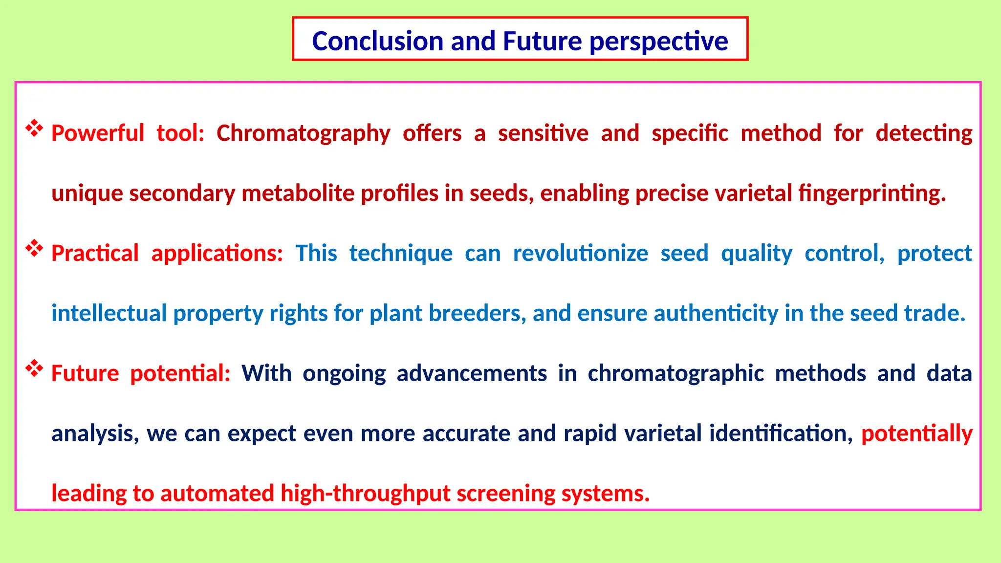  Powerful tool: Chromatography offers a sensitive and specific method for detecting
unique secondary metabolite profiles in seeds, enabling precise varietal fingerprinting.
 Practical applications: This technique can revolutionize seed quality control, protect
intellectual property rights for plant breeders, and ensure authenticity in the seed trade.
 Future potential: With ongoing advancements in chromatographic methods and data
analysis, we can expect even more accurate and rapid varietal identification, potentially
leading to automated high-throughput screening systems.
Conclusion and Future perspective
 