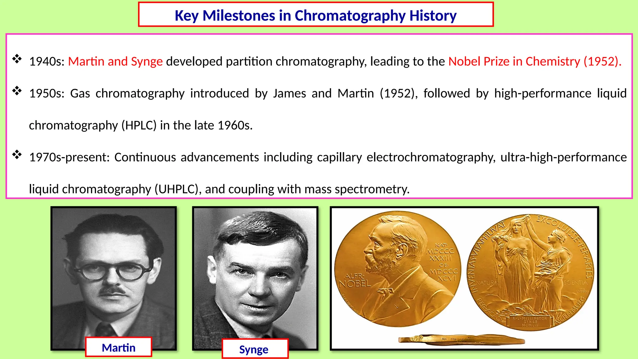  1940s: Martin and Synge developed partition chromatography, leading to the Nobel Prize in Chemistry (1952).
 1950s: Gas chromatography introduced by James and Martin (1952), followed by high-performance liquid
chromatography (HPLC) in the late 1960s.
 1970s-present: Continuous advancements including capillary electrochromatography, ultra-high-performance
liquid chromatography (UHPLC), and coupling with mass spectrometry.
Martin Synge
Key Milestones in Chromatography History
 