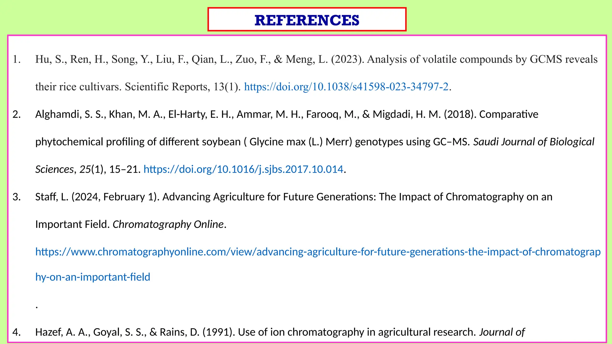 1. Hu, S., Ren, H., Song, Y., Liu, F., Qian, L., Zuo, F., & Meng, L. (2023). Analysis of volatile compounds by GCMS reveals
their rice cultivars. Scientific Reports, 13(1). https://doi.org/10.1038/s41598-023-34797-2.
2. Alghamdi, S. S., Khan, M. A., El-Harty, E. H., Ammar, M. H., Farooq, M., & Migdadi, H. M. (2018). Comparative
phytochemical profiling of different soybean ( Glycine max (L.) Merr) genotypes using GC–MS. Saudi Journal of Biological
Sciences, 25(1), 15–21. https://doi.org/10.1016/j.sjbs.2017.10.014.
3. Staff, L. (2024, February 1). Advancing Agriculture for Future Generations: The Impact of Chromatography on an
Important Field. Chromatography Online.
https://www.chromatographyonline.com/view/advancing-agriculture-for-future-generations-the-impact-of-chromatograp
hy-on-an-important-field
.
4. Hazef, A. A., Goyal, S. S., & Rains, D. (1991). Use of ion chromatography in agricultural research. Journal of
REFERENCES
 