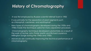 History of Chromatography
• It was first employed by Russian scientist Mikhail Tsvet in 1900
• It was primarily for the separation of plant pigments such
as chlorophyll, carotenes, and xanthophyll
• New types of chromatography developed during the 1930s and
1940s made the technique useful for many separation processes
• Chromatography technique developed substantially as a result of
the work of Archer John Porter Martin and Richard Laurence
Millington Synge during the 1940s and 1950s
• Advances are continually improving the technical performance of
chromatography
 