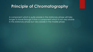 Principle of Chromatography
A component which is quite soluble in the stationary phase will take
longer to travel through it than a component which is not very soluble
in the stationary phase but very soluble in the mobile phase
 