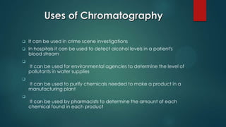 Uses of Chromatography
 It can be used in crime scene investigations
 In hospitals it can be used to detect alcohol levels in a patient's
blood stream

It can be used for environmental agencies to determine the level of
pollutants in water supplies

It can be used to purify chemicals needed to make a product in a
manufacturing plant

It can be used by pharmacists to determine the amount of each
chemical found in each product
 