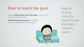 ShelterInfo
JobBoards
InterviewTips
EducationPrograms
KhanAcademy
Codecademy
Coursera
…
How to reach the goal
Helpful information and web apps to open more
doors for those in need
ChromeChange stickers on devices 
can raise awareness of this program
 