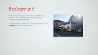 Background
Tech companies in the San Francisco Bay Area are
under a lot of heat because of the impact they
brought to urban landscape.  
 
The resentment, however, are having much to do with
culture rather than economics.
 