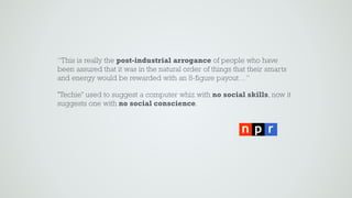 “This is really the post-industrial arrogance of people who have
been assured that it was in the natural order of things that their smarts
and energy would be rewarded with an 8-figure payout…”
"Techie" used to suggest a computer whiz with no social skills, now it
suggests one with no social conscience.
 