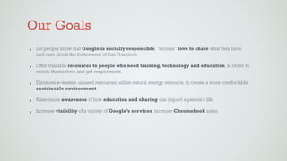 Our Goals
‣ Let people know that Google is socially responsible, “techies” love to share what they have
and care about the betterment of San Francisco.
‣ Offer valuable resources to people who need training, technology and education, in order to
enrich themselves and get employment.
‣ Eliminate e-wastes, unused resources, utilize natural energy resource, to create a more comfortable,
sustainable environment.
‣ Raise more awareness of how education and sharing can impact a person’s life.
‣ Increase visibility of a variety of Google’s services, increase Chromebook sales.
 