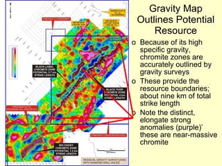 Gravity Map Outlines Potential Resource Because of its high specific gravity, chromite zones are accurately outlined by gravity surveys These provide the resource boundaries; about nine km of total strike length Note the distinct, elongate strong anomalies (purple)’ these are near-massive chromite 
