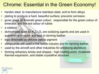 Chrome: Essential in the Green Economy! harden steel, to manufacture stainless steel, and to form alloys  plating to produce a hard, beautiful surface; prevents corrosion.  gives glass an emerald green colour;  responsible for the green colour of emeralds and the red colour of rubies  a catalyst  dichromates such as K 2 Cr 2 O 7  are oxidizing agents and are used in quantitative analysis and also in tanning leather  lead chromate as chrome yellow pigment  compounds are used in the textile industry and for tanning leather  used by the aircraft and other industries for anodizing aluminum  forming refractory bricks and shapes - high melting point, moderate thermal expansion, and stable crystalline structure  