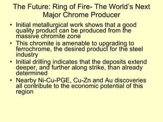The Future: Ring of Fire- The World’s Next Major Chrome Producer Initial metallurgical work shows that a good quality product can be produced from the massive chromite zone This chromite is amenable to upgrading to ferrochrome, the desired product for the steel industry Initial drilling indicates that the deposits extend deeper, and further along strike, than already determined Nearby Ni-Cu-PGE, Cu-Zn and Au discoveries all contribute to the economic potential of this region 