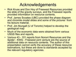 Acknowledgements Rick Kruse and Don Hoy of Freewest Resources provided the slide of the gravity surveys, and the Freewest reports provided information on resource contents. Prof. James Scoates (UBC) provided the phase diagram and chromite model slides and some of the pictures  from his lecture material.  Prof. Jim Mungall (U of Toronto) helped to develop the geological map Much of the economic data were obtained form various USGS files and reports.  Various 43 - 101 reports from Noront Resources and the Spider - KWG - Freewest joint venture are the source of additional data on resource contents. The author of this presentation cannot verify the accuracy of these resource estimations, but these are done to standards accepted by the relevant regulatory agencies.  