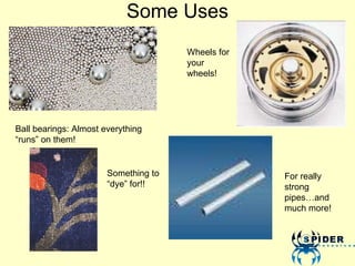 Some Uses Ball bearings: Almost everything “runs” on them! Wheels for your wheels! Something to “dye” for!! For really strong pipes…and much more! 