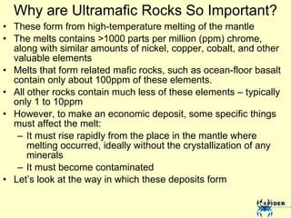 Why are Ultramafic Rocks So Important? These form from high-temperature melting of the mantle The melts contains >1000 parts per million (ppm) chrome, along with similar amounts of nickel, copper, cobalt, and other valuable elements  Melts that form related mafic rocks, such as ocean-floor basalt contain only about 100ppm of these elements.  All other rocks contain much less of these elements – typically only 1 to 10ppm  However, to make an economic deposit, some specific things must affect the melt: It must rise rapidly from the place in the mantle where melting occurred, ideally without the crystallization of any minerals It must become contaminated Let’s look at the way in which these deposits form 