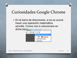 Curiosidades Google Chrome
      O En la barra de direcciones, si se os ocurre
          hacer una operación matemática
          sencilla, Crome nos lo solucionara en
          dicha barra.




Autor: Eduardo Arnao, Carlos Resina               02/12/2011   10
 
