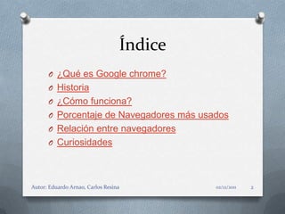 Índice
      O ¿Qué es Google chrome?
      O Historia
      O ¿Cómo funciona?
      O Porcentaje de Navegadores más usados
      O Relación entre navegadores
      O Curiosidades




Autor: Eduardo Arnao, Carlos Resina        02/12/2011   2
 