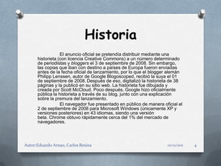 Historia
                  El anuncio oficial se pretendía distribuir mediante una
      historieta (con licencia Creative Commons) a un número determinado
      de periodistas y bloggers el 3 de septiembre de 2008. Sin embargo,
      las copias que iban con destino a países de Europa fueron enviadas
      antes de la fecha oficial de lanzamiento, por lo que el blogger alemán
      Philipp Lenssen, autor de Google Blogoscoped, recibió la suya el 01
      de septiembre de 2008. Después de eso, digitalizó la historieta de 38
      páginas y la publicó en su sitio web. La historieta fue dibujada y
      creada por Scott McCloud. Poco después, Google hizo oficialmente
      pública la historieta a través de su blog, junto con una explicación
      sobre la premura del lanzamiento.
                  El navegador fue presentado en público de manera oficial el
      2 de septiembre de 2008 para Microsoft Windows (únicamente XP y
      versiones posteriores) en 43 idiomas, siendo una versión
      beta. Chrome obtuvo rápidamente cerca del 1% del mercado de
      navegadores.




Autor:Eduardo Arnao, Carlos Resina                                   02/12/2011   4
 
