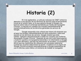 Historia (2)
                   El 2 de septiembre, un artículo noticioso de CNET enfocó la
      atención a una sección de los términos de servicio para el lanzamiento
      inicial de la versión beta, en la que parecía otorgar a Google una
      licencia sobre todo el contenido transferido por medio del navegador
      Chrome. La sección en cuestión fue incluida inadvertidamente al
      copiarla textualmente de los términos generales de servicio de
      Google.
                   Google respondió a las críticas ese mismo día diciendo que
      el texto fue tomado inadvertidamente de otros productos y retiró esa
      sección en los términos de servicio. Google recalcó que este
      cambio ”aplicaría retroactivamente a todos los usuarios que hubieran
      descargado Google Chrome”. Después de eso aún hubo preocupación
      y duda en cuanto a si el programa transmite o no información a Google
      y en caso afirmativo, qué tipo de información se enviaba. La compañía
      afirmó que las mediciones de utilización son enviadas solamente
      cuando los usuarios seleccionan la opción «Colabora en la mejora de
      Google Chrome enviando automáticamente a Google estadísticas de
      uso e informes sobre fallos» al momento de instalar el navegador.


Autor:Eduardo Arnao, Carlos Resina                                    02/12/2011   5
 
