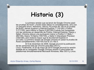 Historia (3)
                 La primera versión que se lanzó de Google Chrome pasó
      las pruebas de Acid1 y Acid2 (esta última no completamente, sino con
      un pequeño error). Asimismo, obtuvo 79 puntos de 100 en la prueba
      de Acid3, siendo superior a Internet Explorer 7 (14/100) y Firefox
      3 (71/100), pero inferior a Opera 9 (83/100) Cuando fue comparado
      con las versiones en desarrollo de Firefox, Internet Explorer, Opera y
      Safari, Chrome obtuvo una puntuación menor a Firefox 3.1 Beta 1
      (85/100), Opera 10 Alpha (100/100), y Safari 4 (Developer Preview)
      (100/100), pero todavía mayor que la de Internet Explorer 8
      (21/100). La primera versión de Google Chrome en pasar la prueba de
      Acid3 completamente (100/100) fue la 3.0.192.0.
                 El 9 de diciembre de 2009, Google anunció la publicación
      de las versiones beta de Chrome para Mac OS X y
      Linux. Finalmente, el 25 de mayo de 2010 Google anunció la versión
      estable de su navegador Google Chrome versión 5 para todas las
      plataformas simultáneamente Microsoft Windows, Mac OS X y Linux.




Autor:Eduardo Arnao, Carlos Resina                                02/12/2011   6
 