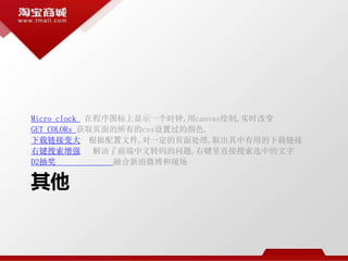 其他
Micro clock 在程序图标上显示一个时钟,用canvas绘制,实时改变
GET COLORs 获取页面的所有的css设置过的颜色.
下载链接变大 根据配置文件,对一定的页面处理,取出其中有用的下载链接
右键搜索增强 解决了前端中文转码的问题,右键里直接搜索选中的文字
D2抽奖 融合新浪微博和现场
 