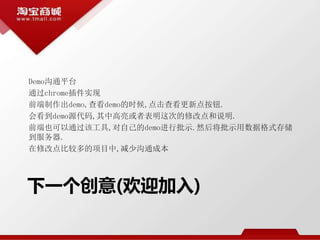 下一个创意(欢迎加入)
Demo沟通平台
通过chrome插件实现
前端制作出demo,查看demo的时候,点击查看更新点按钮.
会看到demo源代码,其中高亮或者表明这次的修改点和说明.
前端也可以通过该工具,对自己的demo进行批示.然后将批示用数据格式存储
到服务器.
在修改点比较多的项目中,减少沟通成本
 