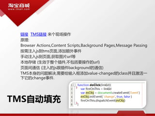 TMS自动填充
链接 TMS链接 来个现场操作
原理:
Browser Actions,Content Scripts,Background Pages,Message Passing
按需注入js到tms页面,添加额外事件
手动注入js到页面,获取图片url等
本地存储 (生效于整个插件,不包括要操作的url)
页面间通信 (注入的js跟插件background的通信)
TMS本身的问题解决,需要给输入框添加value-changed的class并且激活一
下它的change事件.
 