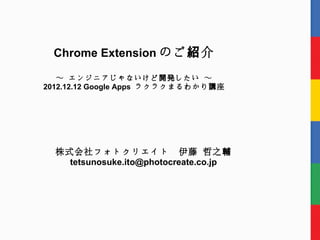 Chrome Extension のご 紹 介

   ～ エンジニアじゃないけど 開発 したい ～
2012.12.12 Google Apps ラクラクまるわかり 講 座




  株式会社フォトクリエイト　伊藤 哲之輔
    tetsunosuke.ito@photocreate.co.jp
 