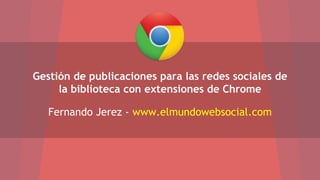 Gestión de publicaciones para las redes sociales de 
la biblioteca con extensiones de Chrome 
Fernando Jerez - www.elmundowebsocial.com 
 