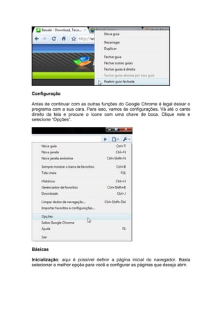 Configuração
Antes de continuar com as outras funções do Google Chrome é legal deixar o
programa com a sua cara. Para isso, vamos às configurações. Vá até o canto
direito da tela e procure o ícone com uma chave de boca. Clique nele e
selecione “Opções”.
Básicas
Inicialização: aqui é possível definir a página inicial do navegador. Basta
selecionar a melhor opção para você e configurar as páginas que deseja abrir.
 